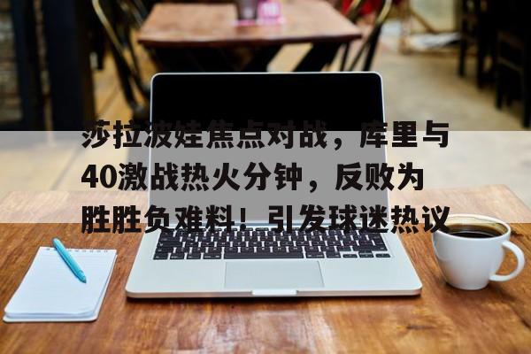 莎拉波娃焦点对战，库里与40激战热火分钟，反败为胜胜负难料！引发球迷热议(nba录像阿里云盘29f2虎扑)