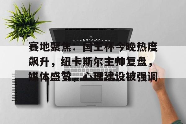 关于赛地聚焦：国王杯今晚热度飙升，纽卡斯尔主帅复盘，媒体盛赞，心理建设被强调的信息